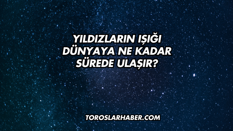 Yıldızların Işığı Dünyaya Ne Kadar Sürede Ulaşır?