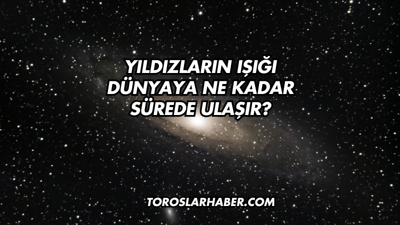Yıldızların Işığı Dünyaya Ne Kadar Sürede Ulaşır?