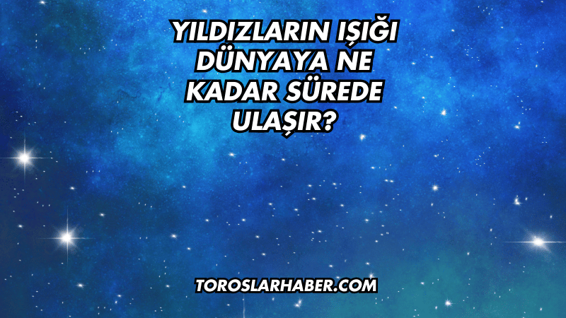 Yıldızların Işığı Dünyaya Ne Kadar Sürede Ulaşır?